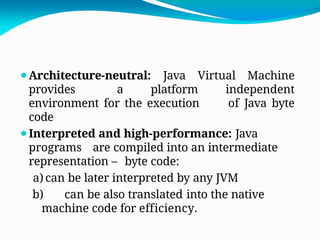 ⚫Architecture-neutral: Java Virtual Machine
provides a platform independent
environment for the execution of Java byte
code
⚫Interpreted and high-performance: Java
programs are compiled into an intermediate
representation – byte code:
a) can be later interpreted by any JVM
b) can be also translated into the native
machine code for efficiency.
 