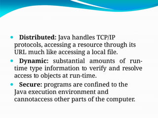 ⚫ Distributed: Java handles TCP/IP
protocols, accessing a resource through its
URL much like accessing a local file.
⚫ Dynamic: substantial amounts of run-
time type information to verify and resolve
access to objects at run-time.
⚫ Secure: programs are confined to the
Java execution environment and
cannotaccess other parts of the computer.
 
