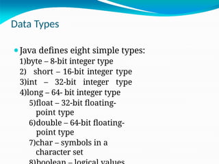 Data Types
⚫Java defines eight simple types:
1)byte – 8-bit integer type
2) short – 16-bit integer type
3)int – 32-bit integer type
4)long – 64- bit integer type
5)float – 32-bit floating-
point type
6)double – 64-bit floating-
point type
7)char – symbols in a
character set
 