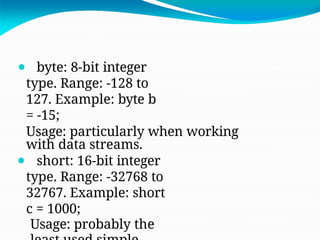 ⚫ byte: 8-bit integer
type. Range: -128 to
127. Example: byte b
= -15;
Usage: particularly when working
with data streams.
⚫ short: 16-bit integer
type. Range: -32768 to
32767. Example: short
c = 1000;
Usage: probably the
 