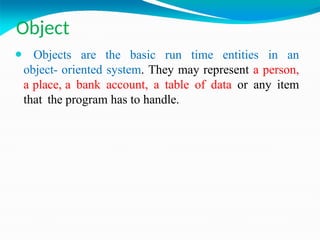 Object
⚫ Objects are the basic run time entities in an
object- oriented system. They may represent a person,
a place, a bank account, a table of data or any item
that the program has to handle.
 