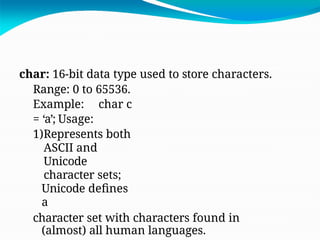 char: 16-bit data type used to store characters.
Range: 0 to 65536.
Example: char c
= ‘a’; Usage:
1)Represents both
ASCII and
Unicode
character sets;
Unicode defines
a
character set with characters found in
(almost) all human languages.
 