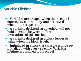 Variable Lifetime
⚫ Variables are created when their scope is
entered by control flow and destroyed
when their scope is left:
⚫ A variable declared in a method will not
hold its value between different
invocations of this method.
⚫ A variable declared in a block looses its
value when the block is left.
⚫ Initialized in a block, a variable will be re-
initialized with every re-entry. Variables
lifetime is confined to its scope!
 