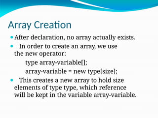 Array Creation
⚫After declaration, no array actually exists.
⚫ In order to create an array, we use
the new operator:
type array-variable[];
array-variable = new type[size];
⚫ This creates a new array to hold size
elements of type type, which reference
will be kept in the variable array-variable.
 