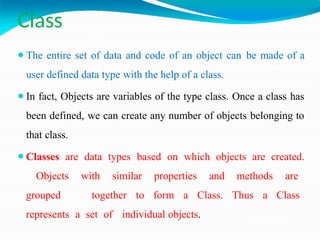 Class
⚫The entire set of data and code of an object can be made of a
user defined data type with the help of a class.
⚫In fact, Objects are variables of the type class. Once a class has
been defined, we can create any number of objects belonging to
that class.
⚫Classes are data types based on which objects are created.
Objects with similar properties and methods are
grouped together to form a Class. Thus a Class
represents a set of individual objects.
 