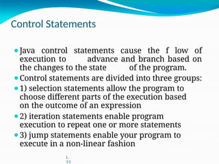 Control Statements
⚫Java control statements cause the f low of
execution to advance and branch based on
the changes to the state of the program.
⚫Control statements are divided into three groups:
⚫1) selection statements allow the program to
choose different parts of the execution based
on the outcome of an expression
⚫2) iteration statements enable program
execution to repeat one or more statements
⚫3) jump statements enable your program to
execute in a non-linear fashion
L
3.1
 