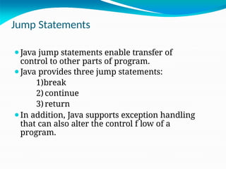 Jump Statements
⚫Java jump statements enable transfer of
control to other parts of program.
⚫Java provides three jump statements:
1)break
2) continue
3)return
⚫In addition, Java supports exception handling
that can also alter the control f low of a
program.
 