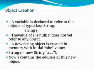 Object Creation
⚫ A variable is declared to refer to the
objects of type/class String:
String s;
⚫ Thevalue of s is null; it does not yet
refer to any object.
⚫ A new String object is created in
memory with initial “abc” value:
⚫String s = new String(“abc”);
⚫Now s contains the address of this new
object.
 