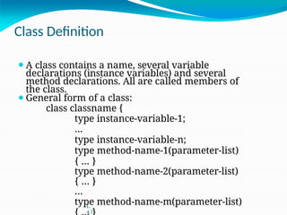 Class Definition
⚫A class contains a name, several variable
declarations (instance variables) and several
method declarations. All are called members of
the class.
⚫General form of a class:
class classname {
type instance-variable-1;
…
type instance-variable-n;
type method-name-1(parameter-list)
{ … }
type method-name-2(parameter-list)
{ … }
…
type method-name-m(parameter-list)
L
4.7
 