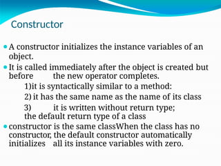 Constructor
⚫A constructor initializes the instance variables of an
object.
⚫It is called immediately after the object is created but
before the new operator completes.
1)it is syntactically similar to a method:
2) it has the same name as the name of its class
3) it is written without return type;
the default return type of a class
⚫constructor is the same classWhen the class has no
constructor, the default constructor automatically
initializes all its instance variables with zero.
 