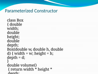 Parameterized Constructor
class Box
{ double
width;
double
height;
double
depth;
Box(double w, double h, double
d) { width = w; height = h;
depth = d;
}
double volume()
{ return width * height *
 