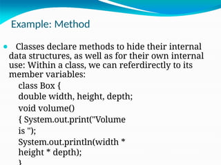 Example: Method
⚫ Classes declare methods to hide their internal
data structures, as well as for their own internal
use: Within a class, we can referdirectly to its
member variables:
class Box {
double width, height, depth;
void volume()
{ System.out.print("Volume
is ");
System.out.println(width *
height * depth);
 