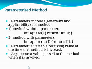 Parameterized Method
⚫ Parameters increase generality and
applicability of a method:
⚫1) method without parameters
int square() { return 10*10; }
⚫2) method with parameters
int square(int i) { return i*i; }
⚫ Parameter: a variable receiving value at
the time the method is invoked.
⚫ Argument: a value passed to the method
when it is invoked.
L
5.6
 