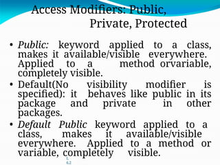 L
6.2
Access Modifiers: Public,
Private, Protected
• Public: keyword applied to a class,
makes it available/visible everywhere.
Applied to a method orvariable,
completely visible.
• Default(No visibility modifier is
specified): it behaves like public in its
package and private in other
packages.
• Default Public keyword applied to a
class, makes it available/visible
everywhere. Applied to a method or
variable, completely visible.
 