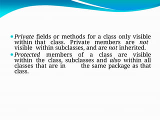 ⚫Private fields or methods for a class only visible
within that class. Private members are not
visible within subclasses, and are not inherited.
⚫Protected members of a class are visible
within the class, subclasses and also within all
classes that are in the same package as that
class.
 