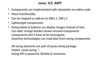 SWING V.S AWT
• Components are implemented with absolutely no native code
• More functionality
• Can be shipped as add-on to JDK1.1, JDK1.2
• Lightweight components
• Swing labels & buttons can display images instead of text.
Can add/ change borders drawn around components
components don’t have to be rectangular.
Assertive technologies can read data from swing components.
All swing elements are part of javax.swing package.
Import javax.swing.*;
Swing API is powerful, flexible & immense.
 