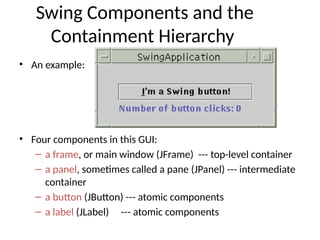 Swing Components and the
Containment Hierarchy
• An example:
• Four components in this GUI:
– a frame, or main window (JFrame) --- top-level container
– a panel, sometimes called a pane (JPanel) --- intermediate
container
– a button (JButton) --- atomic components
– a label (JLabel) --- atomic components
 