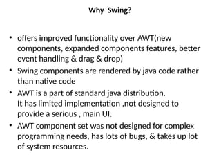 Why Swing?
• offers improved functionality over AWT(new
components, expanded components features, better
event handling & drag & drop)
• Swing components are rendered by java code rather
than native code
• AWT is a part of standard java distribution.
It has limited implementation ,not designed to
provide a serious , main UI.
• AWT component set was not designed for complex
programming needs, has lots of bugs, & takes up lot
of system resources.
 