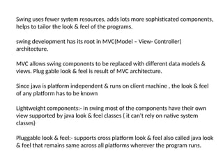 Swing uses fewer system resources, adds lots more sophisticated components,
helps to tailor the look & feel of the programs.
swing development has its root in MVC(Model – View- Controller)
architecture.
MVC allows swing components to be replaced with different data models &
views. Plug gable look & feel is result of MVC architecture.
Since java is platform independent & runs on client machine , the look & feel
of any platform has to be known
Lightweight components:- in swing most of the components have their own
view supported by java look & feel classes ( it can’t rely on native system
classes)
Pluggable look & feel:- supports cross platform look & feel also called java look
& feel that remains same across all platforms wherever the program runs.
 