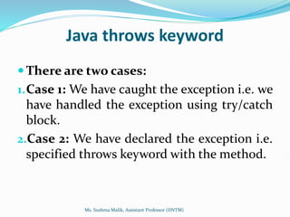 Java throws keyword
 There are two cases:
1.Case 1: We have caught the exception i.e. we
have handled the exception using try/catch
block.
2.Case 2: We have declared the exception i.e.
specified throws keyword with the method.
Ms. Sushma Malik, Assistant Professor (IINTM)
 