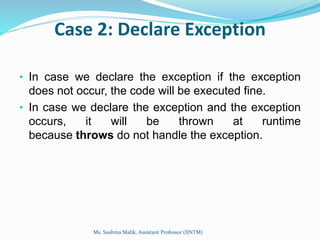 Case 2: Declare Exception
• In case we declare the exception if the exception
does not occur, the code will be executed fine.
• In case we declare the exception and the exception
occurs, it will be thrown at runtime
because throws do not handle the exception.
Ms. Sushma Malik, Assistant Professor (IINTM)
 