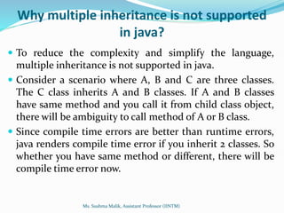 Why multiple inheritance is not supported
in java?
 To reduce the complexity and simplify the language,
multiple inheritance is not supported in java.
 Consider a scenario where A, B and C are three classes.
The C class inherits A and B classes. If A and B classes
have same method and you call it from child class object,
there will be ambiguity to call method of A or B class.
 Since compile time errors are better than runtime errors,
java renders compile time error if you inherit 2 classes. So
whether you have same method or different, there will be
compile time error now.
Ms. Sushma Malik, Assistant Professor (IINTM)
 