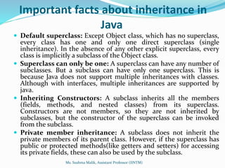 Important facts about inheritance in
Java
 Default superclass: Except Object class, which has no superclass,
every class has one and only one direct superclass (single
inheritance). In the absence of any other explicit superclass, every
class is implicitly a subclass of the Object class.
 Superclass can only be one: A superclass can have any number of
subclasses. But a subclass can have only one superclass. This is
because Java does not support multiple inheritances with classes.
Although with interfaces, multiple inheritances are supported by
java.
 Inheriting Constructors: A subclass inherits all the members
(fields, methods, and nested classes) from its superclass.
Constructors are not members, so they are not inherited by
subclasses, but the constructor of the superclass can be invoked
from the subclass.
 Private member inheritance: A subclass does not inherit the
private members of its parent class. However, if the superclass has
public or protected methods(like getters and setters) for accessing
its private fields, these can also be used by the subclass.
Ms. Sushma Malik, Assistant Professor (IINTM)
 