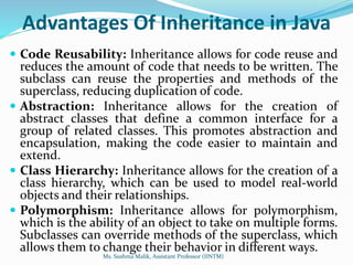 Advantages Of Inheritance in Java
 Code Reusability: Inheritance allows for code reuse and
reduces the amount of code that needs to be written. The
subclass can reuse the properties and methods of the
superclass, reducing duplication of code.
 Abstraction: Inheritance allows for the creation of
abstract classes that define a common interface for a
group of related classes. This promotes abstraction and
encapsulation, making the code easier to maintain and
extend.
 Class Hierarchy: Inheritance allows for the creation of a
class hierarchy, which can be used to model real-world
objects and their relationships.
 Polymorphism: Inheritance allows for polymorphism,
which is the ability of an object to take on multiple forms.
Subclasses can override methods of the superclass, which
allows them to change their behavior in different ways.
Ms. Sushma Malik, Assistant Professor (IINTM)
 