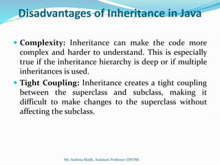 Disadvantages of Inheritance in Java
 Complexity: Inheritance can make the code more
complex and harder to understand. This is especially
true if the inheritance hierarchy is deep or if multiple
inheritances is used.
 Tight Coupling: Inheritance creates a tight coupling
between the superclass and subclass, making it
difficult to make changes to the superclass without
affecting the subclass.
Ms. Sushma Malik, Assistant Professor (IINTM)
 