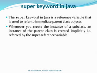 super keyword in java
 The super keyword in Java is a reference variable that
is used to refer to immediate parent class objects.
 Whenever you create the instance of a subclass, an
instance of the parent class is created implicitly i.e.
referred by the super reference variable.
Ms. Sushma Malik, Assistant Professor (IINTM)
 
