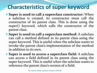 Characteristics of super keyword
 Super is used to call a superclass constructor: When
a subclass is created, its constructor must call the
constructor of its parent class. This is done using the
super() keyword, which calls the constructor of the
parent class.
 Super is used to call a superclass method: A subclass
can call a method defined in its parent class using the
super keyword. This is useful when the subclass wants to
invoke the parent class’s implementation of the method
in addition to its own.
 Super is used to access a superclass field: A subclass
can access a field defined in its parent class using the
super keyword. This is useful when the subclass wants to
reference the parent class’s version of a field.
Ms. Sushma Malik, Assistant Professor (IINTM)
 