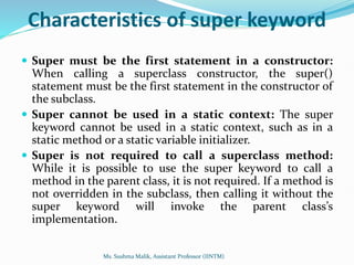 Characteristics of super keyword
 Super must be the first statement in a constructor:
When calling a superclass constructor, the super()
statement must be the first statement in the constructor of
the subclass.
 Super cannot be used in a static context: The super
keyword cannot be used in a static context, such as in a
static method or a static variable initializer.
 Super is not required to call a superclass method:
While it is possible to use the super keyword to call a
method in the parent class, it is not required. If a method is
not overridden in the subclass, then calling it without the
super keyword will invoke the parent class’s
implementation.
Ms. Sushma Malik, Assistant Professor (IINTM)
 
