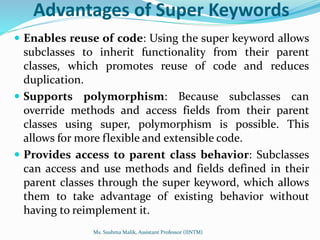 Advantages of Super Keywords
 Enables reuse of code: Using the super keyword allows
subclasses to inherit functionality from their parent
classes, which promotes reuse of code and reduces
duplication.
 Supports polymorphism: Because subclasses can
override methods and access fields from their parent
classes using super, polymorphism is possible. This
allows for more flexible and extensible code.
 Provides access to parent class behavior: Subclasses
can access and use methods and fields defined in their
parent classes through the super keyword, which allows
them to take advantage of existing behavior without
having to reimplement it.
Ms. Sushma Malik, Assistant Professor (IINTM)
 