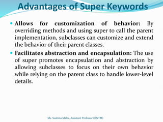 Advantages of Super Keywords
 Allows for customization of behavior: By
overriding methods and using super to call the parent
implementation, subclasses can customize and extend
the behavior of their parent classes.
 Facilitates abstraction and encapsulation: The use
of super promotes encapsulation and abstraction by
allowing subclasses to focus on their own behavior
while relying on the parent class to handle lower-level
details.
Ms. Sushma Malik, Assistant Professor (IINTM)
 
