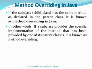 Method Overriding in Java
 If the subclass (child class) has the same method
as declared in the parent class, it is known
as method overriding in Java.
 In other words, If a subclass provides the specific
implementation of the method that has been
provided by one of its parent classes, it is known as
method overriding.
Ms. Sushma Malik, Assistant Professor (IINTM)
 