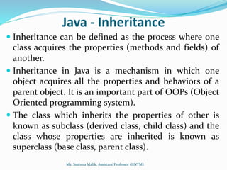 Java - Inheritance
 Inheritance can be defined as the process where one
class acquires the properties (methods and fields) of
another.
 Inheritance in Java is a mechanism in which one
object acquires all the properties and behaviors of a
parent object. It is an important part of OOPs (Object
Oriented programming system).
 The class which inherits the properties of other is
known as subclass (derived class, child class) and the
class whose properties are inherited is known as
superclass (base class, parent class).
Ms. Sushma Malik, Assistant Professor (IINTM)
 
