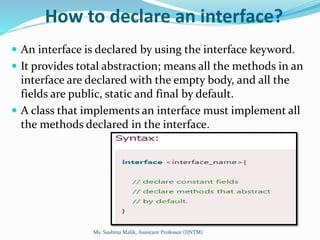 How to declare an interface?
 An interface is declared by using the interface keyword.
 It provides total abstraction; means all the methods in an
interface are declared with the empty body, and all the
fields are public, static and final by default.
 A class that implements an interface must implement all
the methods declared in the interface.
Ms. Sushma Malik, Assistant Professor (IINTM)
 