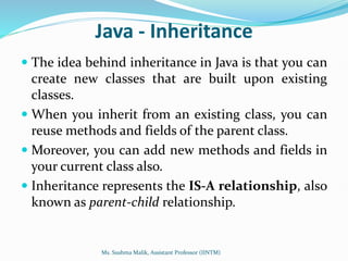 Java - Inheritance
 The idea behind inheritance in Java is that you can
create new classes that are built upon existing
classes.
 When you inherit from an existing class, you can
reuse methods and fields of the parent class.
 Moreover, you can add new methods and fields in
your current class also.
 Inheritance represents the IS-A relationship, also
known as parent-child relationship.
Ms. Sushma Malik, Assistant Professor (IINTM)
 