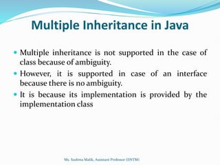 Multiple Inheritance in Java
 Multiple inheritance is not supported in the case of
class because of ambiguity.
 However, it is supported in case of an interface
because there is no ambiguity.
 It is because its implementation is provided by the
implementation class
Ms. Sushma Malik, Assistant Professor (IINTM)
 