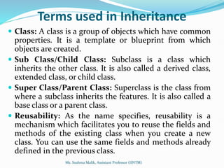 Terms used in Inheritance
 Class: A class is a group of objects which have common
properties. It is a template or blueprint from which
objects are created.
 Sub Class/Child Class: Subclass is a class which
inherits the other class. It is also called a derived class,
extended class, or child class.
 Super Class/Parent Class: Superclass is the class from
where a subclass inherits the features. It is also called a
base class or a parent class.
 Reusability: As the name specifies, reusability is a
mechanism which facilitates you to reuse the fields and
methods of the existing class when you create a new
class. You can use the same fields and methods already
defined in the previous class.
Ms. Sushma Malik, Assistant Professor (IINTM)
 
