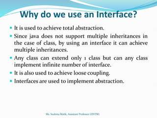 Why do we use an Interface?
 It is used to achieve total abstraction.
 Since java does not support multiple inheritances in
the case of class, by using an interface it can achieve
multiple inheritances.
 Any class can extend only 1 class but can any class
implement infinite number of interface.
 It is also used to achieve loose coupling.
 Interfaces are used to implement abstraction.
Ms. Sushma Malik, Assistant Professor (IINTM)
 