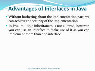 Advantages of Interfaces in Java
 Without bothering about the implementation part, we
can achieve the security of the implementation.
 In Java, multiple inheritances is not allowed, however,
you can use an interface to make use of it as you can
implement more than one interface.
Ms. Sushma Malik, Assistant Professor (IINTM)
 