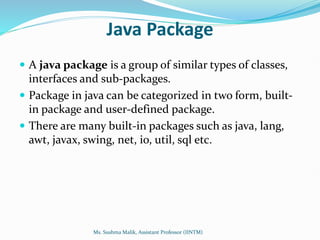 Java Package
 A java package is a group of similar types of classes,
interfaces and sub-packages.
 Package in java can be categorized in two form, built-
in package and user-defined package.
 There are many built-in packages such as java, lang,
awt, javax, swing, net, io, util, sql etc.
Ms. Sushma Malik, Assistant Professor (IINTM)
 