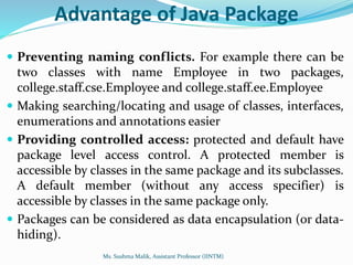 Advantage of Java Package
 Preventing naming conflicts. For example there can be
two classes with name Employee in two packages,
college.staff.cse.Employee and college.staff.ee.Employee
 Making searching/locating and usage of classes, interfaces,
enumerations and annotations easier
 Providing controlled access: protected and default have
package level access control. A protected member is
accessible by classes in the same package and its subclasses.
A default member (without any access specifier) is
accessible by classes in the same package only.
 Packages can be considered as data encapsulation (or data-
hiding).
Ms. Sushma Malik, Assistant Professor (IINTM)
 
