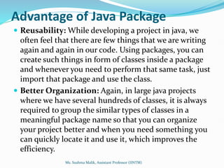 Advantage of Java Package
 Reusability: While developing a project in java, we
often feel that there are few things that we are writing
again and again in our code. Using packages, you can
create such things in form of classes inside a package
and whenever you need to perform that same task, just
import that package and use the class.
 Better Organization: Again, in large java projects
where we have several hundreds of classes, it is always
required to group the similar types of classes in a
meaningful package name so that you can organize
your project better and when you need something you
can quickly locate it and use it, which improves the
efficiency.
Ms. Sushma Malik, Assistant Professor (IINTM)
 