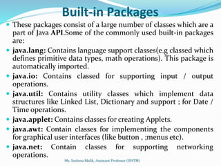 Built-in Packages
 These packages consist of a large number of classes which are a
part of Java API.Some of the commonly used built-in packages
are:
 java.lang: Contains language support classes(e.g classed which
defines primitive data types, math operations). This package is
automatically imported.
 java.io: Contains classed for supporting input / output
operations.
 java.util: Contains utility classes which implement data
structures like Linked List, Dictionary and support ; for Date /
Time operations.
 java.applet: Contains classes for creating Applets.
 java.awt: Contain classes for implementing the components
for graphical user interfaces (like button , ;menus etc).
 java.net: Contain classes for supporting networking
operations.
Ms. Sushma Malik, Assistant Professor (IINTM)
 