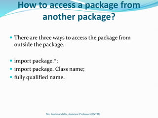 How to access a package from
another package?
 There are three ways to access the package from
outside the package.
 import package.*;
 import package. Class name;
 fully qualified name.
Ms. Sushma Malik, Assistant Professor (IINTM)
 