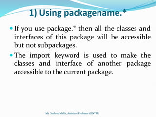 1) Using packagename.*
 If you use package.* then all the classes and
interfaces of this package will be accessible
but not subpackages.
 The import keyword is used to make the
classes and interface of another package
accessible to the current package.
Ms. Sushma Malik, Assistant Professor (IINTM)
 