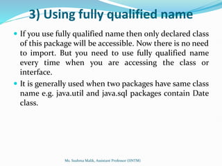 3) Using fully qualified name
 If you use fully qualified name then only declared class
of this package will be accessible. Now there is no need
to import. But you need to use fully qualified name
every time when you are accessing the class or
interface.
 It is generally used when two packages have same class
name e.g. java.util and java.sql packages contain Date
class.
Ms. Sushma Malik, Assistant Professor (IINTM)
 