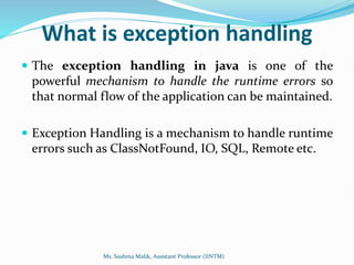 What is exception handling
 The exception handling in java is one of the
powerful mechanism to handle the runtime errors so
that normal flow of the application can be maintained.
 Exception Handling is a mechanism to handle runtime
errors such as ClassNotFound, IO, SQL, Remote etc.
Ms. Sushma Malik, Assistant Professor (IINTM)
 